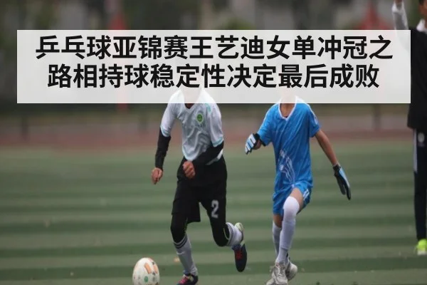 乒乓球亚锦赛王艺迪女单冲冠之路相持球稳定性决定最后成败