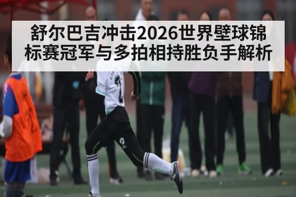 舒尔巴吉冲击2026世界壁球锦标赛冠军与多拍相持胜负手解析