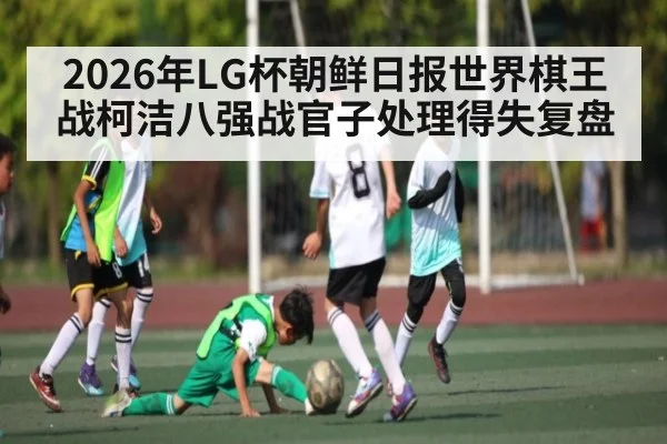 2026年LG杯朝鲜日报世界棋王战柯洁八强战官子处理得失复盘
